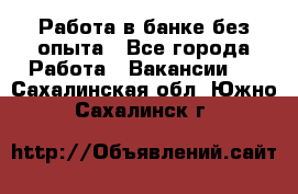 Работа в банке без опыта - Все города Работа » Вакансии   . Сахалинская обл.,Южно-Сахалинск г.